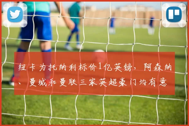 纽卡为托纳利标价1亿英镑,阿森纳、曼城和曼联三家英超豪门均有意在2026年匹配要价