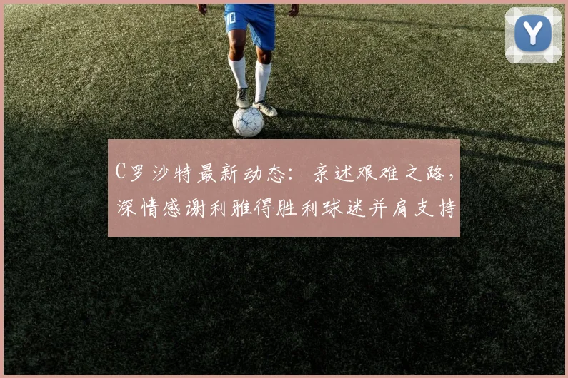 C罗沙特最新动态:亲述艰难之路,深情感谢利雅得胜利球迷并肩支持