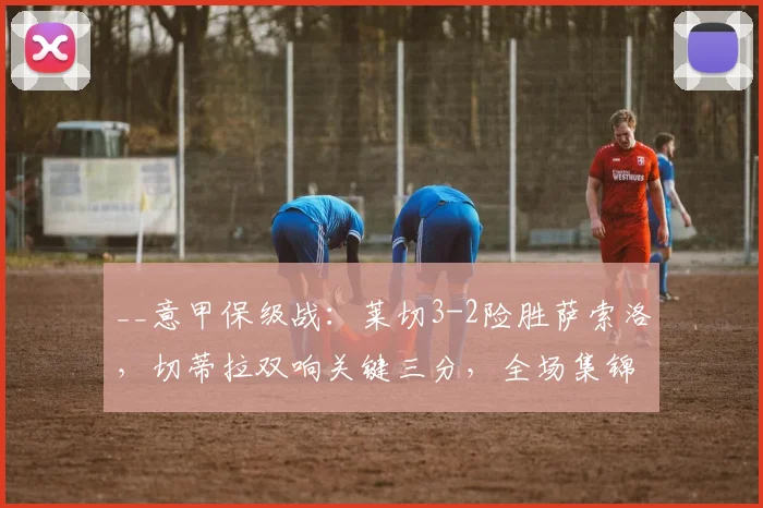__意甲保级战:莱切3-2险胜萨索洛,切蒂拉双响关键三分,全场集锦与分析__