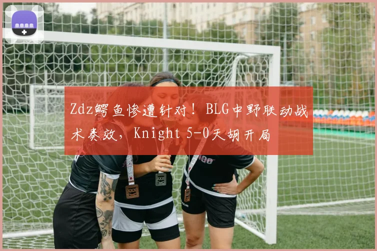 Zdz鳄鱼惨遭针对！BLG中野联动战术奏效，Knight 5-0天胡开局