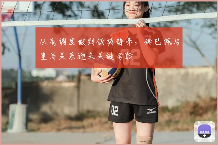 从高调度假到低调静养,姆巴佩与皇马关系迎来关键考验
