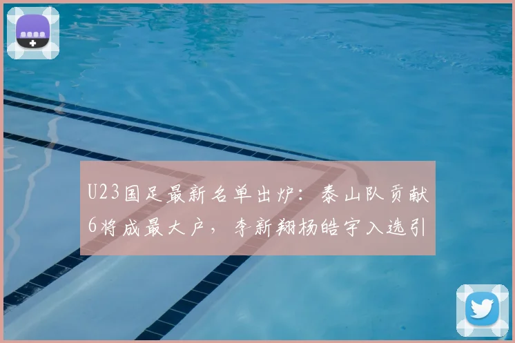 U23国足最新名单出炉:泰山队贡献6将成最大户,李新翔杨皓宇入选引关注