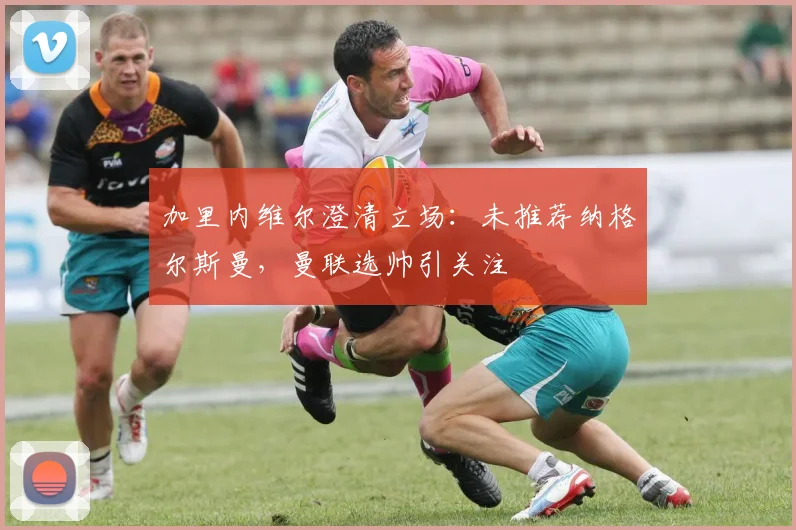 加里内维尔澄清立场:未推荐纳格尔斯曼,曼联选帅引关注