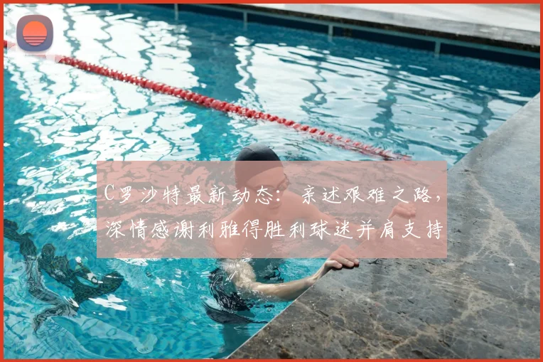 C罗沙特最新动态:亲述艰难之路,深情感谢利雅得胜利球迷并肩支持