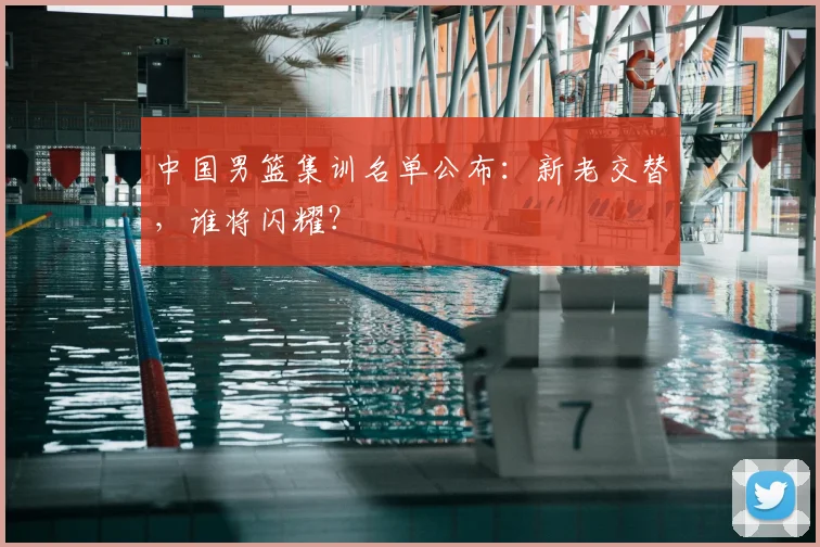 中国男篮集训名单公布：新老交替，谁将闪耀？
