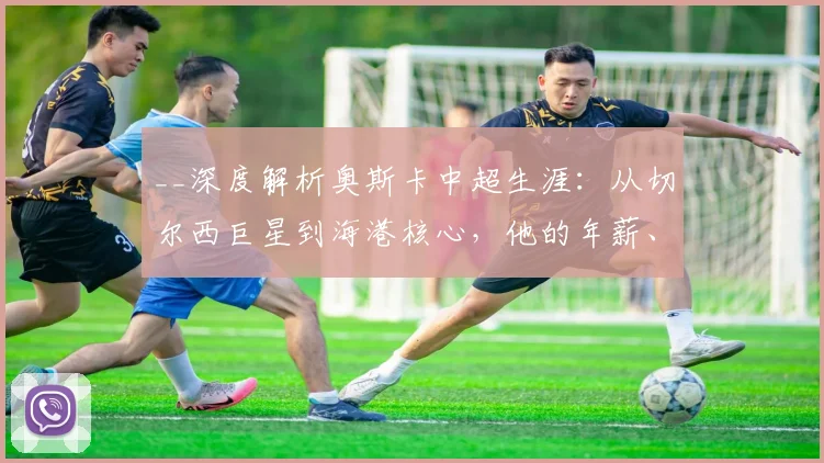 __深度解析奥斯卡中超生涯:从切尔西巨星到海港核心,他的年薪、数据与历史地位全回顾__