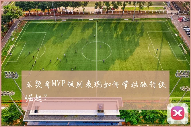 东契奇MVP级别表现如何带动独行侠崛起?
