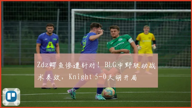 Zdz鳄鱼惨遭针对！BLG中野联动战术奏效，Knight 5-0天胡开局