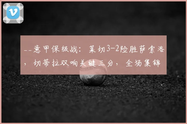 __意甲保级战:莱切3-2险胜萨索洛,切蒂拉双响关键三分,全场集锦与分析__