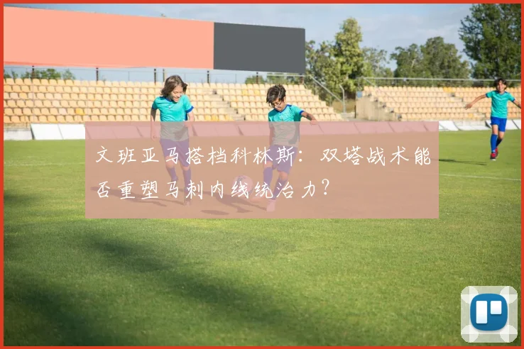 文班亚马搭档科林斯：双塔战术能否重塑马刺内线统治力？