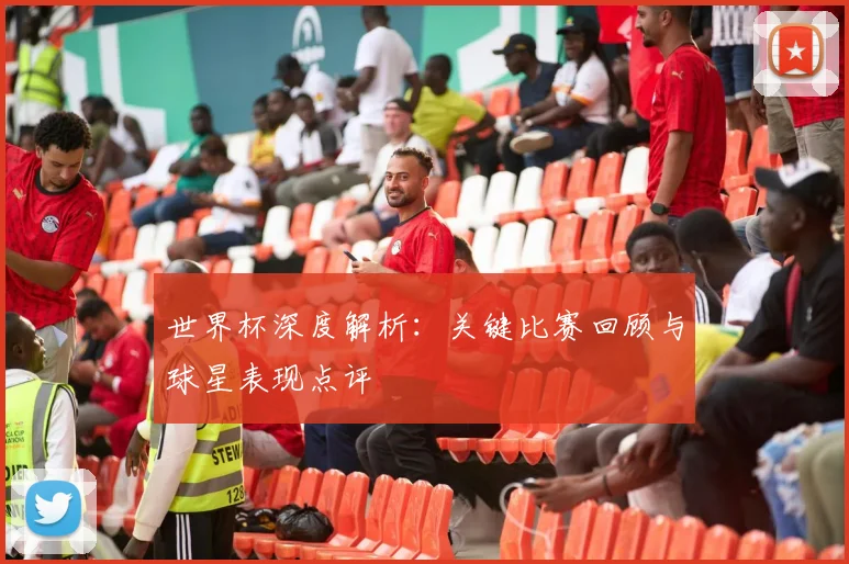 世界杯深度解析:关键比赛回顾与球星表现点评