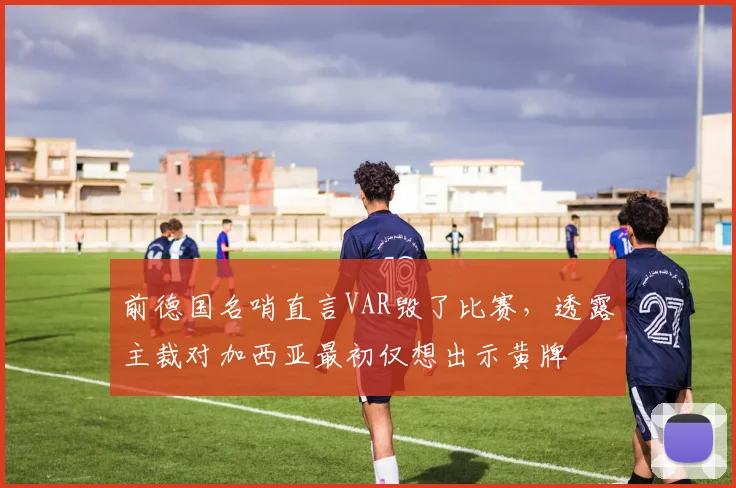 前德国名哨直言VAR毁了比赛,透露主裁对加西亚最初仅想出示黄牌