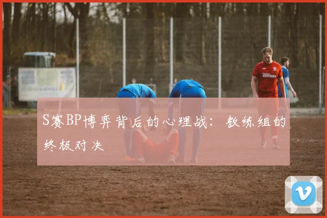 S赛BP博弈背后的心理战：教练组的终极对决