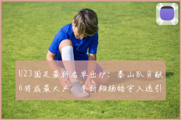 U23国足最新名单出炉:泰山队贡献6将成最大户,李新翔杨皓宇入选引关注