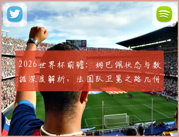 2026世界杯前瞻:姆巴佩状态与数据深度解析,法国队卫冕之路几何?