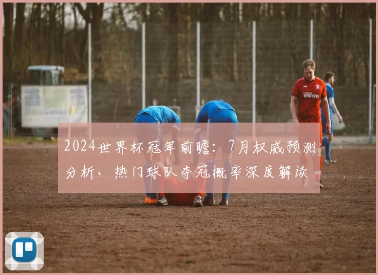 2024世界杯冠军前瞻:7月权威预测分析,热门球队夺冠概率深度解读