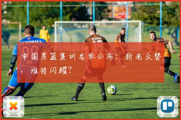 中国男篮集训名单公布:新老交替,谁将闪耀?